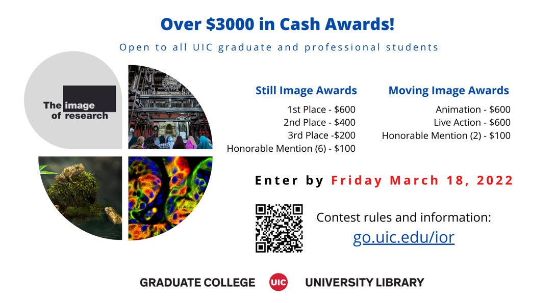 Over $3000 in Cash Awards! Open to all UIC graduate and professional students  Still Image Awards 1st Place - $600 2nd Place - $400 3rd Place - $200 Honorable Mention (6) - $100  Moving Image Awards Animation - $600 Live Action - $600 Honorable Mention (2) - $100  Enter by Friday March 18, 2022  Contest rules and information: go.uic.edu/ior